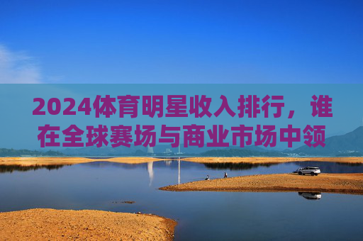 2024体育明星收入排行,谁在全球赛场与商业市场中领跑?2024体育明星收入排行,谁在全球赛场与商业市场领跑?