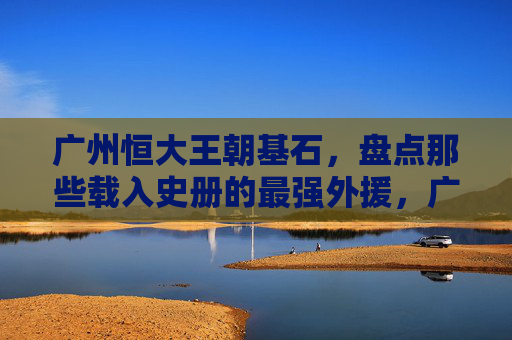 广州恒大王朝基石,盘点那些载入史册的最强外援,广州恒大王朝基石,载入史册的最强外援
