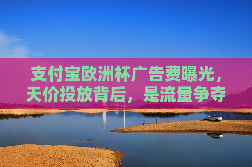 支付宝欧洲杯广告费曝光,天价投放背后,是流量争夺还是全球化野心?支付宝天价投欧洲杯广告,流量争夺还是全球化野心?
