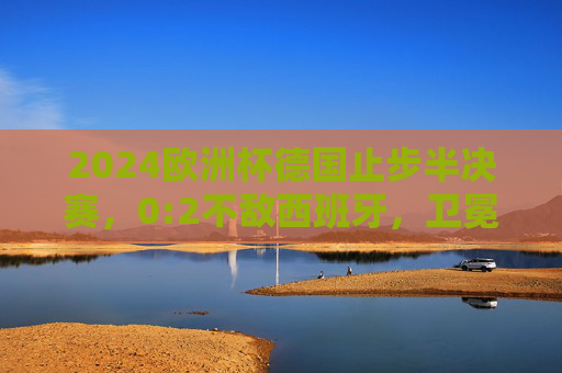 2024欧洲杯德国止步半决赛，0:2不敌西班牙，卫冕梦碎，2024欧洲杯，德国0-2止步半决赛，卫冕梦碎
