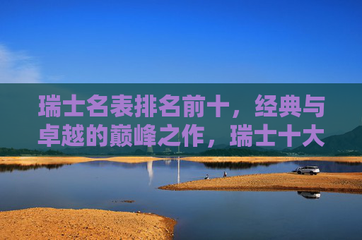瑞士名表排名前十，经典与卓越的巅峰之作，瑞士十大名表，经典与卓越的巅峰之作