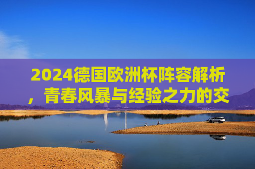 2024德国欧洲杯阵容解析,青春风暴与经验之力的交织,东道主前景几何?2024德国欧洲杯,青春风暴与经验交织,东道主前景几何