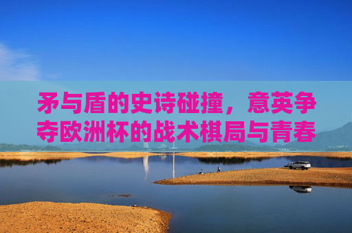 矛与盾的史诗碰撞,意英争夺欧洲杯的战术棋局与青春恩怨,意英欧洲杯,矛盾碰撞的战术棋局与青春恩怨史诗