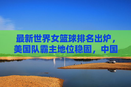 最新世界女篮球排名出炉，美国队霸主地位稳固，中国队稳居前十，最新世界女篮球排名，美国霸主稳固，中国稳居前十