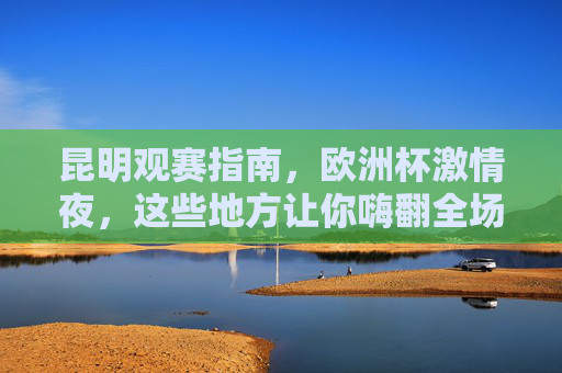 昆明观赛指南,欧洲杯激情夜,这些地方让你嗨翻全场!昆明观赛指南,欧洲杯激情夜嗨翻全场