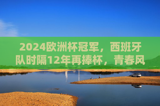 2024欧洲杯冠军，西班牙队时隔12年再捧杯，青春风暴席卷欧洲，西班牙12年再捧杯！青春风暴席卷欧洲登顶