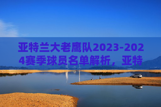 亚特兰大老鹰队2023-2024赛季球员名单解析,亚特兰大老鹰队2023-2024赛季球员名单解析