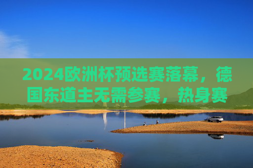 2024欧洲杯预选赛落幕，德国东道主无需参赛，热身赛状态回暖剑指正赛，2024欧洲杯预选赛落幕 东道主德国热身回暖剑指正赛