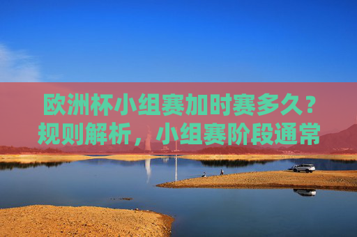 欧洲杯小组赛加时赛多久？规则解析，小组赛阶段通常不设加时赛，欧洲杯小组赛加时赛规则，小组赛阶段通常不设加时赛
