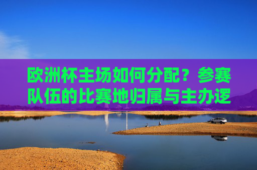 欧洲杯主场如何分配?参赛队伍的比赛地归属与主办逻辑,欧洲杯主场分配,参赛队伍比赛地归属与主办逻辑