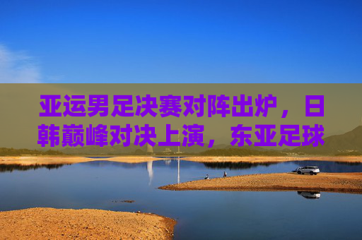 亚运男足决赛对阵出炉,日韩巅峰对决上演,东亚足球共谱新篇,日韩巅峰对决!亚运男足决赛共谱东亚足球新篇