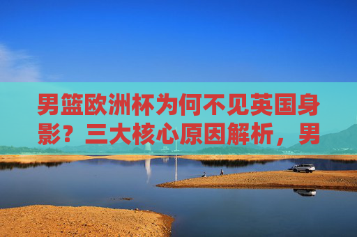 男篮欧洲杯为何不见英国身影?三大核心原因解析,男篮欧洲杯英国缺席三大核心原因解析