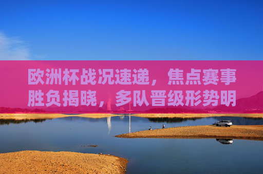 欧洲杯战况速递,焦点赛事胜负揭晓,多队晋级形势明朗,新星闪耀引爆赛场,欧洲杯战报,焦点赛事胜负揭晓,晋级形势明朗新星闪耀