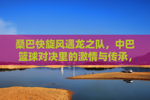 桑巴快旋风遇龙之队，中巴篮球对决里的激情与传承，桑巴快旋风遇龙之队，中巴篮球对决的激情与传承