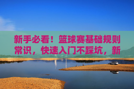 新手必看！篮球赛基础规则常识，快速入门不踩坑，新手必看，篮球基础规则快速入门避坑指南