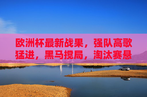 欧洲杯最新战果，强队高歌猛进，黑马搅局，淘汰赛悬念升级，欧洲杯最新战报，强队昂首晋级，黑马突围，淘汰赛悬念升级
