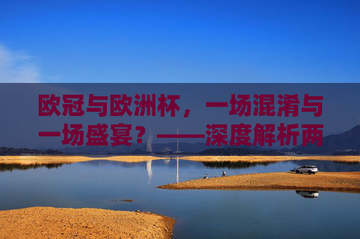 欧冠与欧洲杯，一场混淆与一场盛宴？——深度解析两者的核心区别，欧冠与欧洲杯，一场混淆与一场盛宴的核心区别