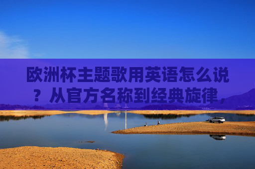 欧洲杯主题歌用英语怎么说？从官方名称到经典旋律，一文读懂，欧洲杯主题歌英语表达，官方名称与经典旋律全解析