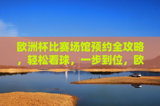 欧洲杯比赛场馆预约全攻略，轻松看球，一步到位，欧洲杯场馆预约全攻略，轻松看球，一步到位