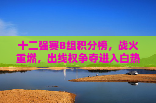 十二强赛B组积分榜，战火重燃，出线权争夺进入白热化阶段，十二强赛B组战火重燃 出线权争夺白热化