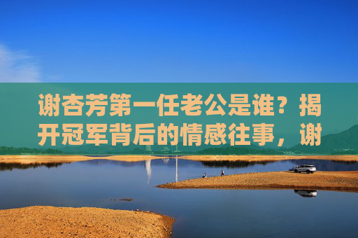 谢杏芳第一任老公是谁?揭开冠军背后的情感往事,谢杏芳第一任老公曝光,冠军背后的情感往事