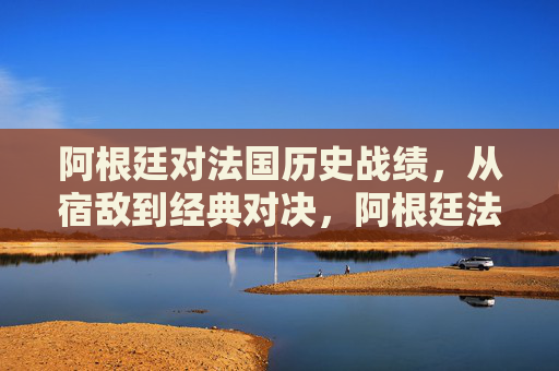 阿根廷对法国历史战绩,从宿敌到经典对决,阿根廷法国,从宿敌到经典对决的交锋史