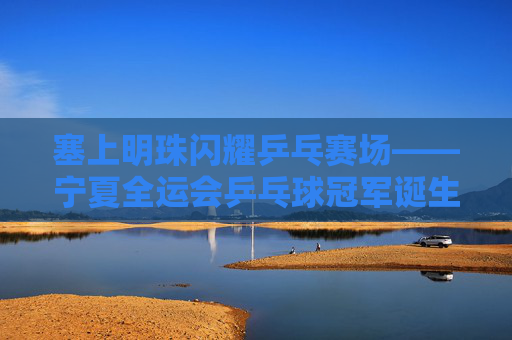 塞上明珠闪耀乒乓赛场——宁夏全运会乒乓球冠军诞生记,塞上明珠闪耀 宁夏全运会乒乓冠军诞生