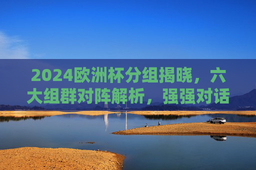 2024欧洲杯分组揭晓，六大组群对阵解析，强强对话与黑马潜力并存，2024欧洲杯分组揭晓，六大组群对阵解析，强强对话与黑马潜力并存