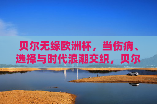 贝尔无缘欧洲杯，当伤病、选择与时代浪潮交织，贝尔无缘欧洲杯，伤病、选择与时代浪潮交织