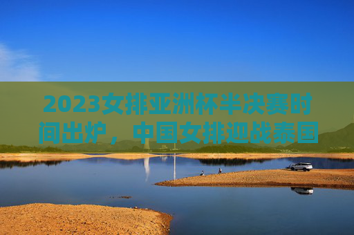 2023女排亚洲杯半决赛时间出炉，中国女排迎战泰国，看点与赛程前瞻，2023女排亚洲杯半决赛，中国女排vs泰国看点与赛程前瞻