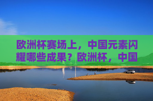 欧洲杯赛场上,中国元素闪耀哪些成果?欧洲杯,中国元素的闪耀成果
