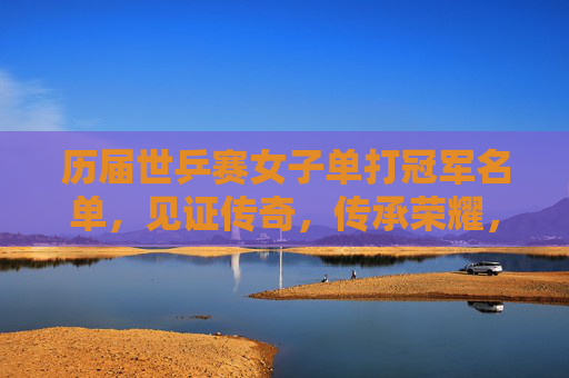 历届世乒赛女子单打冠军名单，见证传奇，传承荣耀，历届世乒赛女单冠军，传奇铸就，荣耀永传