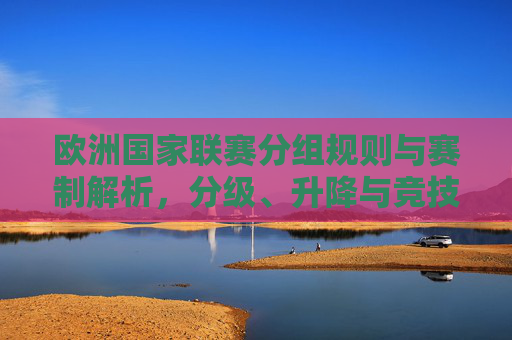 欧洲国家联赛分组规则与赛制解析,分级、升降与竞技价值,欧洲国家联赛分组规则与赛制解析,分级、升降及竞技价值