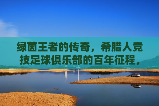 绿茵王者的传奇,希腊人竞技足球俱乐部的百年征程,希腊人竞技,绿茵王者的百年传奇征程