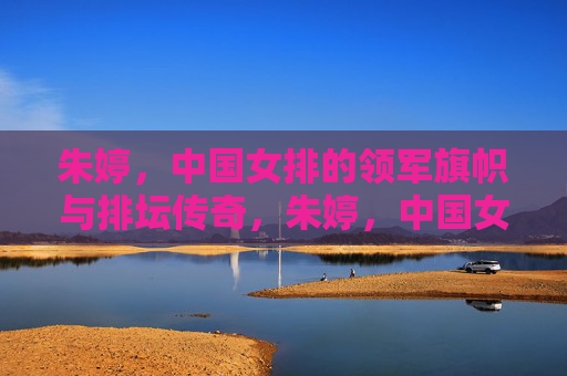 朱婷，中国女排的领军旗帜与排坛传奇，朱婷，中国女排旗帜与排坛传奇