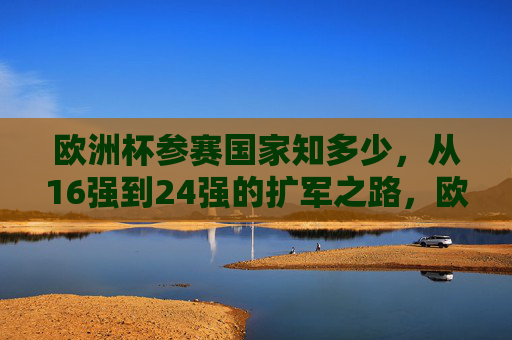 欧洲杯参赛国家知多少，从16强到24强的扩军之路，欧洲杯参赛国家扩军之路，从16强到24强