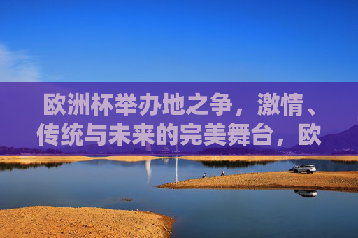 欧洲杯举办地之争,激情、传统与未来的完美舞台,欧洲杯举办地之争,激情、传统与未来的完美舞台