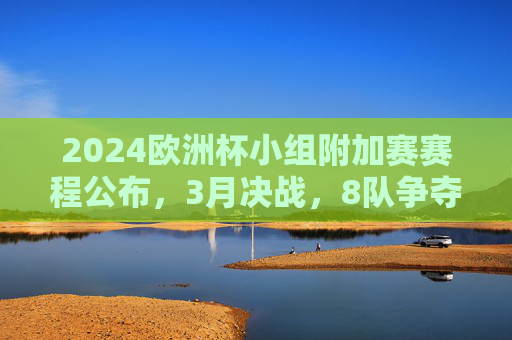 2024欧洲杯小组附加赛赛程公布，3月决战，8队争夺3张门票，2024欧洲杯小组附加赛赛程公布，3月8队决战3张门票