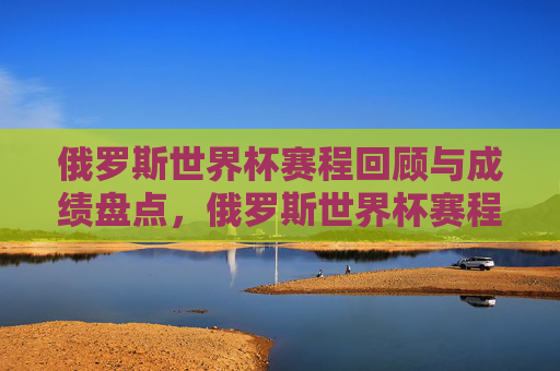 俄罗斯世界杯赛程回顾与成绩盘点，俄罗斯世界杯赛程回顾与成绩盘点