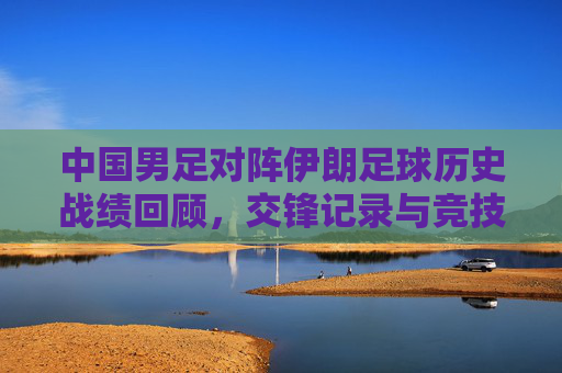 中国男足对阵伊朗足球历史战绩回顾,交锋记录与竞技格局演变,中国男足对阵伊朗,历史交锋与竞技格局演变