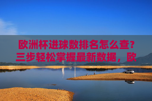 欧洲杯进球数排名怎么查？三步轻松掌握最新数据，欧洲杯进球数排名怎么查？三步轻松掌握最新数据