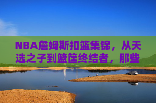 NBA詹姆斯扣篮集锦,从天选之子到篮筐终结者,那些撕裂篮网的永恒瞬间,从天选之子到篮筐终结者,詹姆斯撕裂篮网的永恒扣篮集锦