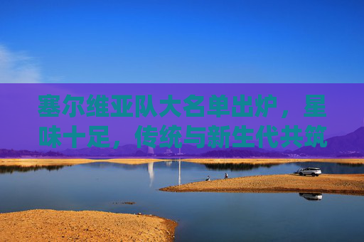 塞尔维亚队大名单出炉，星味十足，传统与新生代共筑钢铁战车，塞尔维亚星味大名单，传统新生代共筑钢铁战车