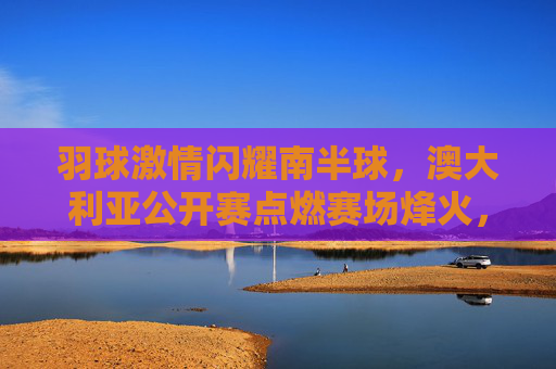 羽球激情闪耀南半球,澳大利亚公开赛点燃赛场烽火,羽球激情闪耀南半球,澳大利亚公开赛点燃赛场烽火