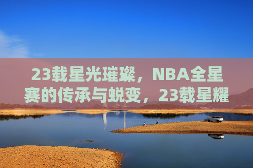 23载星光璀璨,NBA全星赛的传承与蜕变,23载星耀,NBA全星赛的传承与蜕变