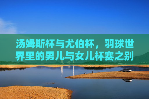 汤姆斯杯与尤伯杯，羽球世界里的男儿与女儿杯赛之别，汤姆斯杯与尤伯杯，羽球世界的男儿女儿杯赛之别