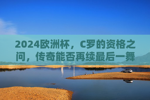 2024欧洲杯，C罗的资格之问，传奇能否再续最后一舞？2024欧洲杯C罗资格之问，传奇最后一舞能否再续？