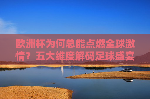 欧洲杯为何总能点燃全球激情？五大维度解码足球盛宴的精彩密码，五大维度解码欧洲杯，点燃全球激情的精彩密码