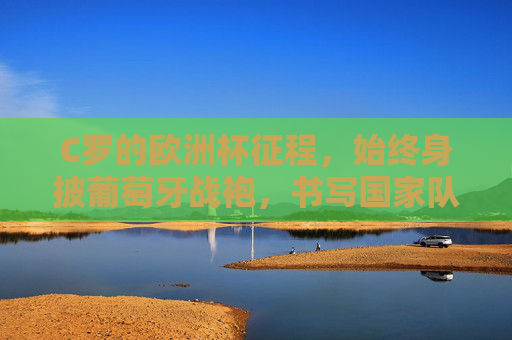 C罗的欧洲杯征程，始终身披葡萄牙战袍，书写国家队传奇，C罗葡萄牙战袍相伴，欧洲杯铸就国家队传奇