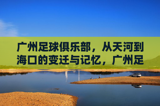 广州足球俱乐部,从天河到海口的变迁与记忆,广州足球双城记,从天河到海口的变迁与记忆